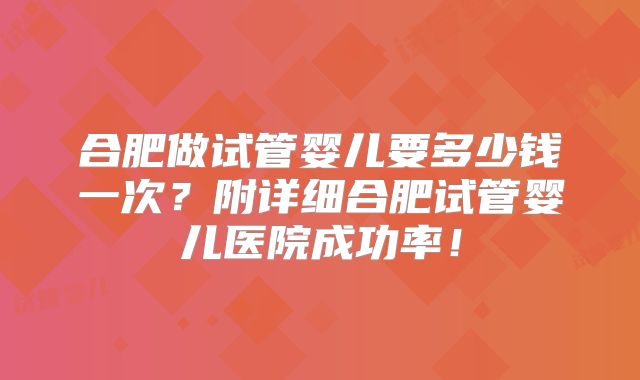 合肥做试管婴儿要多少钱一次？附详细合肥试管婴儿医院成功率！