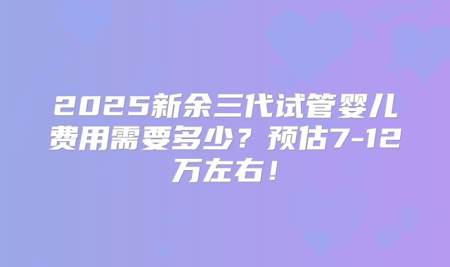 2025新余三代试管婴儿费用需要多少?预估7-12万左右!