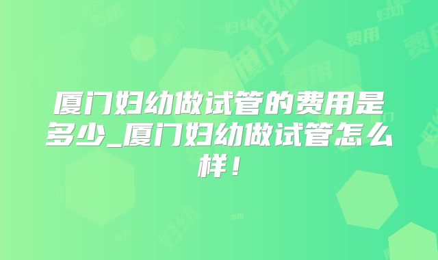 厦门妇幼做试管的费用是多少_厦门妇幼做试管怎么样！