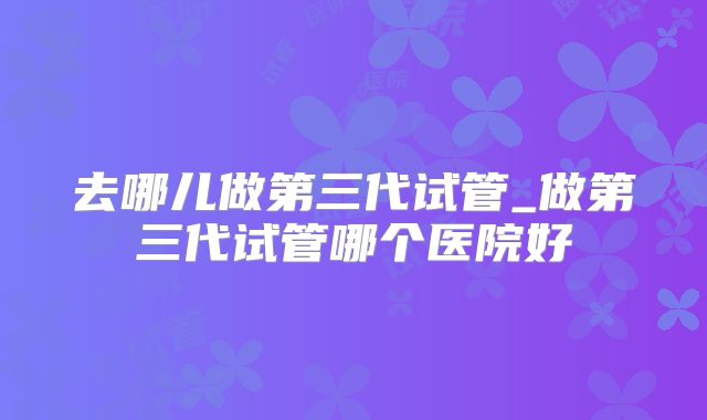 去哪儿做第三代试管_做第三代试管哪个医院好