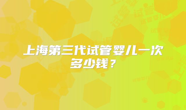 上海第三代试管婴儿一次多少钱？