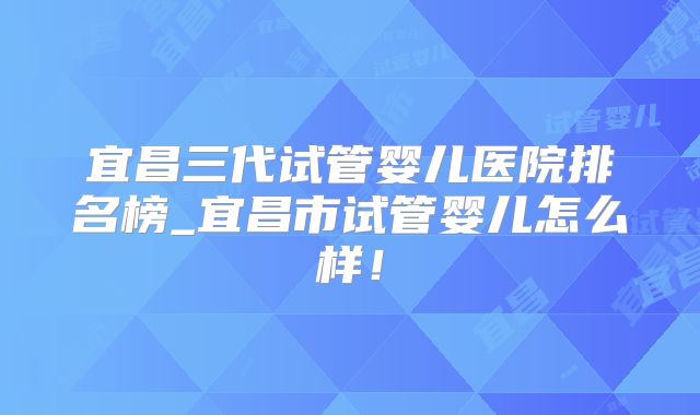 宜昌三代试管婴儿医院排名榜_宜昌市试管婴儿怎么样!