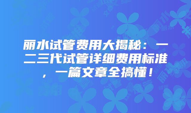 丽水试管费用大揭秘：一二三代试管详细费用标准，一篇文章全搞懂！