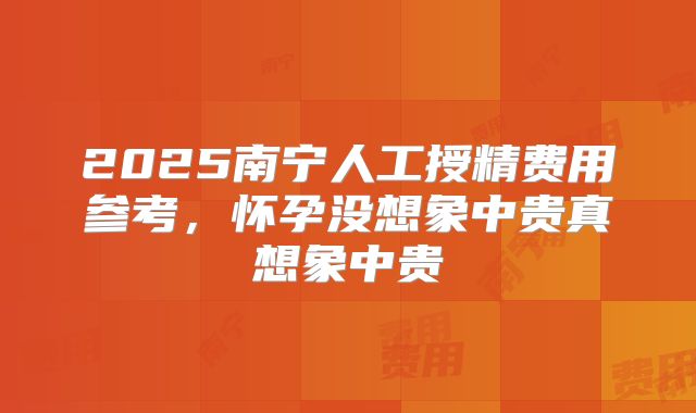 2025南宁人工授精费用参考，怀孕没想象中贵真想象中贵