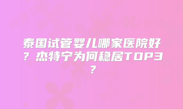 泰国试管婴儿哪家医院好?杰特宁为何稳居TOP3?