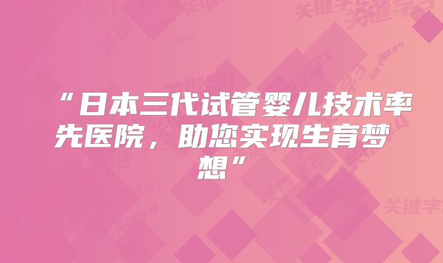 “日本三代试管婴儿技术率先医院，助您实现生育梦想”