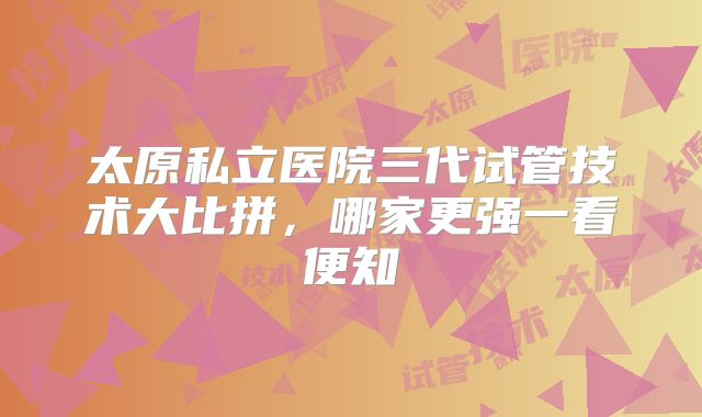 太原私立医院三代试管技术大比拼,哪家更强一看便知