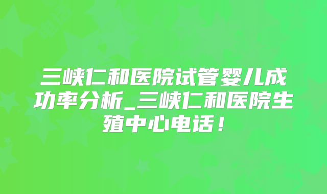 三峡仁和医院试管婴儿成功率分析_三峡仁和医院生殖中心电话！