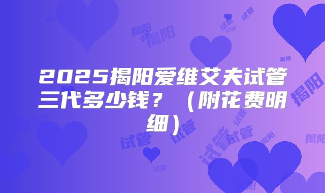 2025揭阳爱维艾夫试管三代多少钱？（附花费明细）