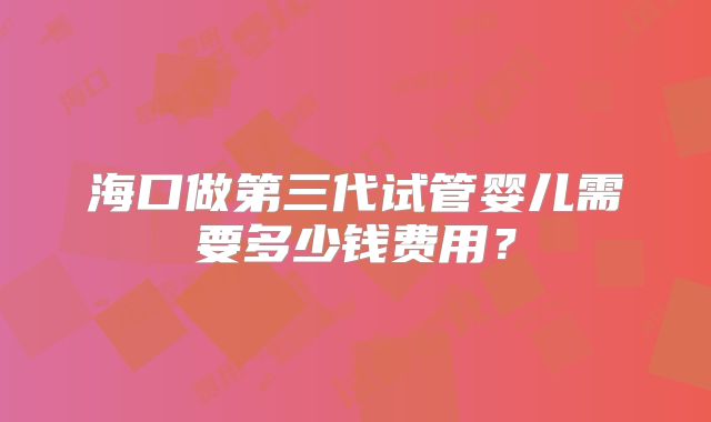 海口做第三代试管婴儿需要多少钱费用?