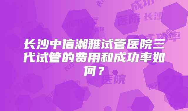 长沙中信湘雅试管医院三代试管的费用和成功率如何？