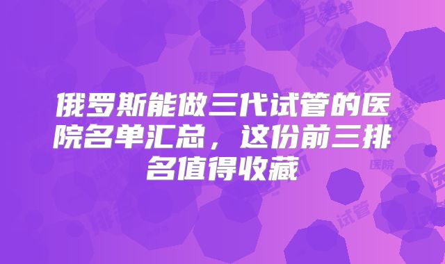 俄罗斯能做三代试管的医院名单汇总，这份前三排名值得收藏