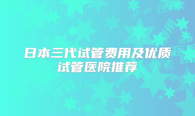 日本三代试管费用及优质试管医院推荐