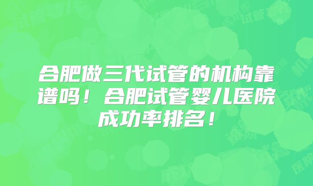 合肥做三代试管的机构靠谱吗！合肥试管婴儿医院成功率排名！
