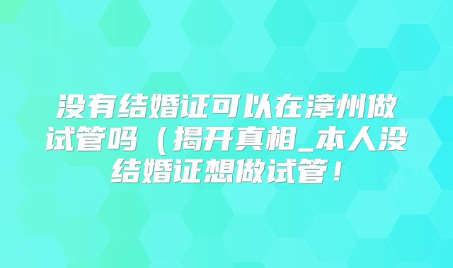 没有结婚证可以在漳州做试管吗(揭开真相_本人没结婚证想做试管!