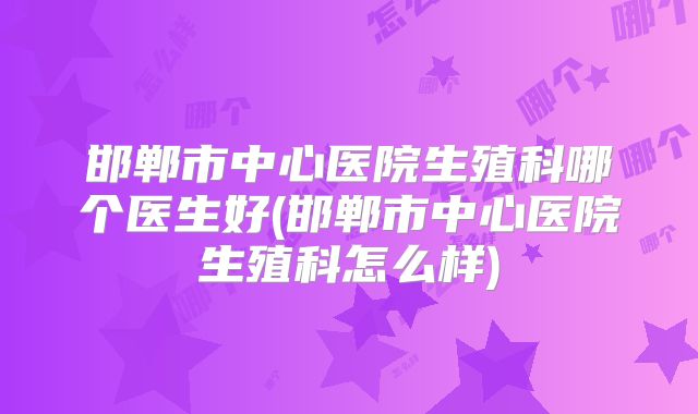 邯郸市中心医院生殖科哪个医生好(邯郸市中心医院生殖科怎么样)