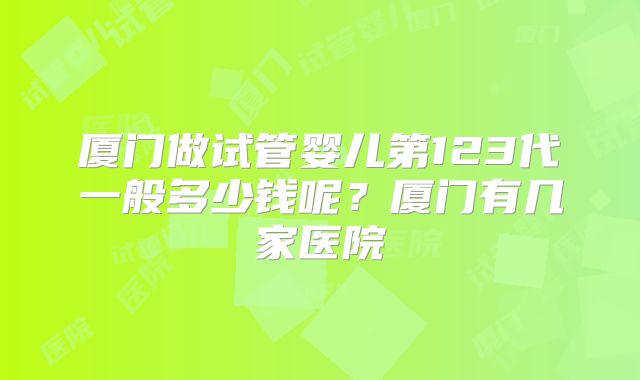 厦门做试管婴儿第123代一般多少钱呢？厦门有几家医院