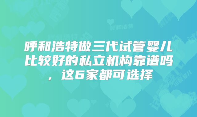 呼和浩特做三代试管婴儿比较好的私立机构靠谱吗，这6家都可选择