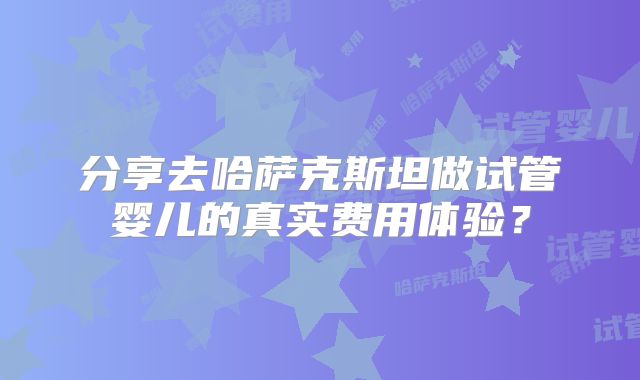 分享去哈萨克斯坦做试管婴儿的真实费用体验？