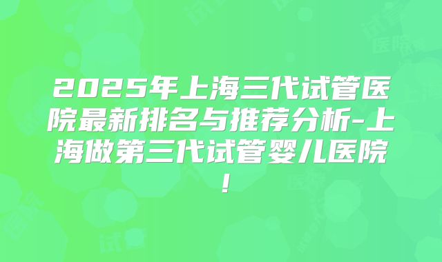 2025年上海三代试管医院最新排名与推荐分析-上海做第三代试管婴儿医院！