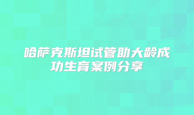 哈萨克斯坦试管助大龄成功生育案例分享