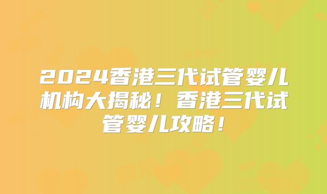 2024香港三代试管婴儿机构大揭秘！香港三代试管婴儿攻略！