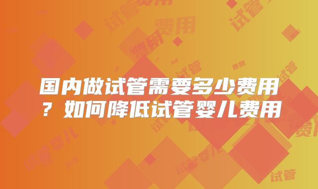 国内做试管需要多少费用?如何降低试管婴儿费用