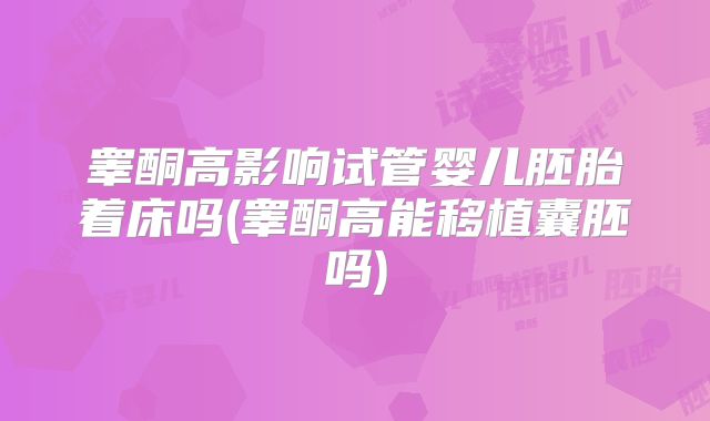 睾酮高影响试管婴儿胚胎着床吗(睾酮高能移植囊胚吗)