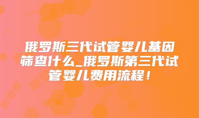 俄罗斯三代试管婴儿基因筛查什么_俄罗斯第三代试管婴儿费用流程!