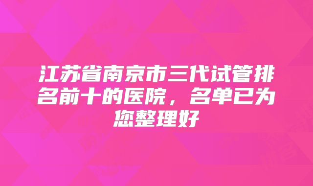江苏省南京市三代试管排名前十的医院，名单已为您整理好