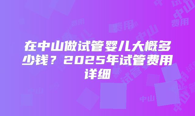在中山做试管婴儿大概多少钱?2025年试管费用详细