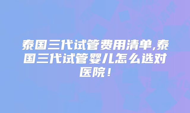 泰国三代试管费用清单,泰国三代试管婴儿怎么选对医院！