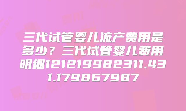三代试管婴儿流产费用是多少?三代试管婴儿费用明细121219982311.431.179867987
