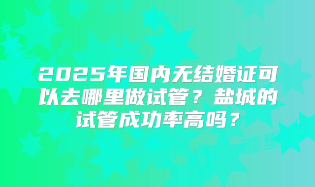 2025年国内无结婚证可以去哪里做试管？盐城的试管成功率高吗？