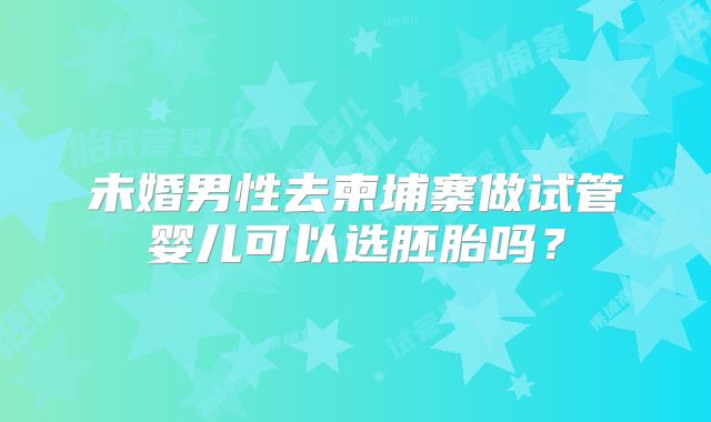 未婚男性去柬埔寨做试管婴儿可以选胚胎吗？