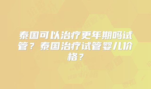 泰国可以治疗更年期吗试管?泰国治疗试管婴儿价格?