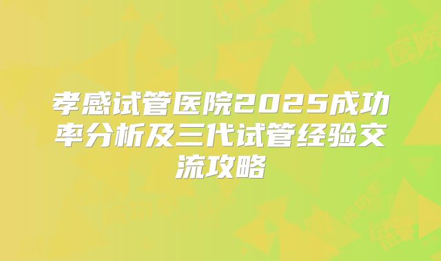 孝感试管医院2025成功率分析及三代试管经验交流攻略