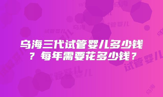 乌海三代试管婴儿多少钱？每年需要花多少钱？