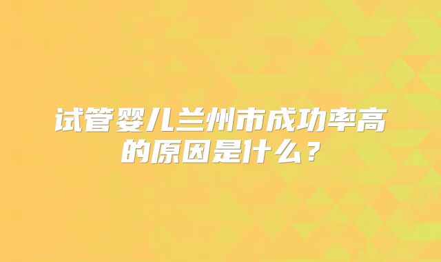 试管婴儿兰州市成功率高的原因是什么?