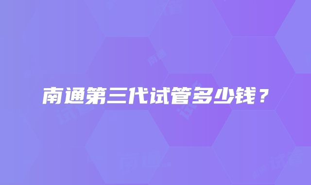 南通第三代试管多少钱？