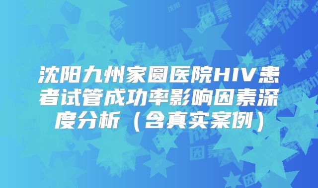 沈阳九州家圆医院HIV患者试管成功率影响因素深度分析（含真实案例）