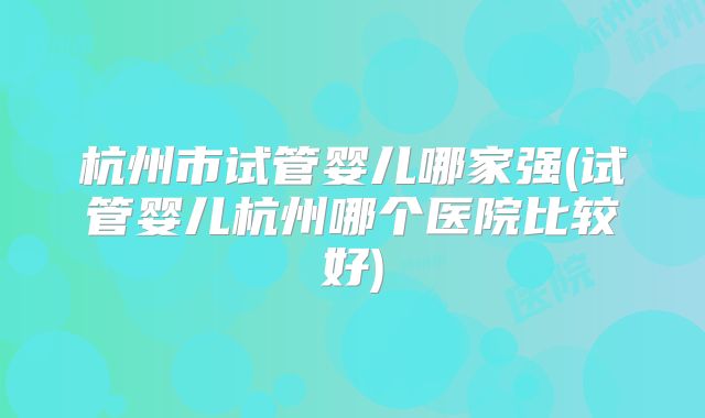 杭州市试管婴儿哪家强(试管婴儿杭州哪个医院比较好)
