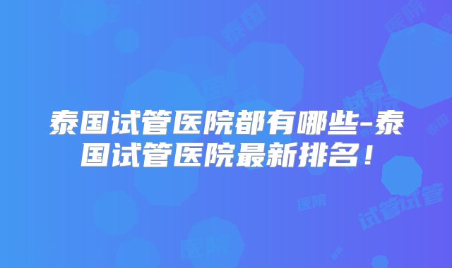 泰国试管医院都有哪些-泰国试管医院最新排名！