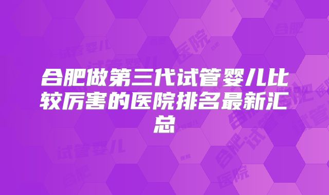 合肥做第三代试管婴儿比较厉害的医院排名最新汇总