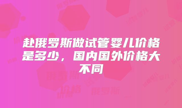 赴俄罗斯做试管婴儿价格是多少，国内国外价格大不同