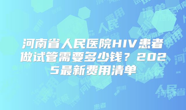 河南省人民医院HIV患者做试管需要多少钱？2025最新费用清单