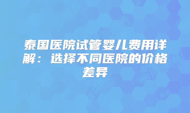 泰国医院试管婴儿费用详解:选择不同医院的价格差异