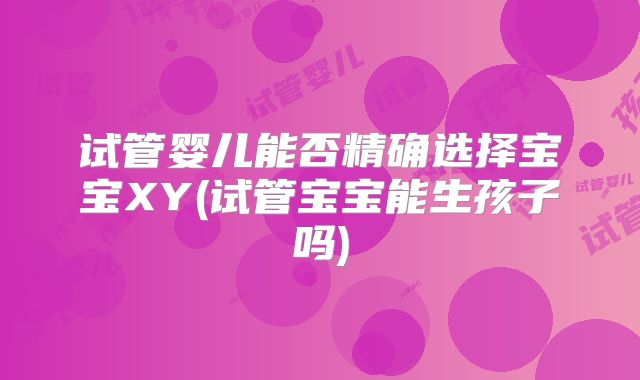试管婴儿能否精确选择宝宝XY(试管宝宝能生孩子吗)
