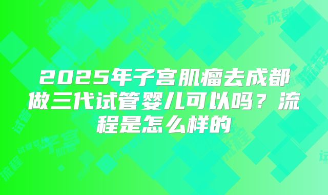 2025年子宫肌瘤去成都做三代试管婴儿可以吗?流程是怎么样的