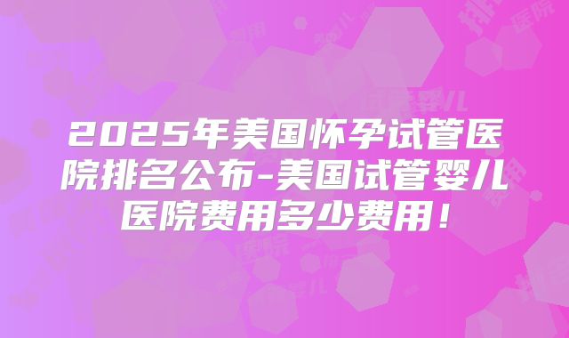 2025年美国怀孕试管医院排名公布-美国试管婴儿医院费用多少费用！